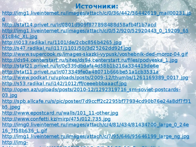 Источники: http://img1.liveinternet.ru/images/attach/c/0/36/442/36442619_mail00231.jpg http://stat14.privet.ru/lr/0801d909f877898488d58afb4f1b7acd http://img1.liveinternet.ru/images/attach/c/0/52/920/52920443_0_19209_6561c84c_XL.jpg http://i013.radikal.ru/1101/de/2cbc856b4265.jpg http://s47.radikal.ru/i117/1101/50/3d25262dd92f.jpg http://www.supercook.ru/images-skazki-vypusk/voshebnik-ded-moroz-04.gif http://ds94.centerstart.ru/sites/ds94.centerstart.ru/files/podveska_1.jpg http://stat21.privet.ru/lr/0c339dbdafa4d58b1b216a334419de6e http://stat11.privet.ru/lr/073349fe0a48071b666be51a1cb3531a http://www.podkat.ru/uploads/posts/2009-12/thumbs/1261169389_0017.jpg http://s53.radikal.ru/i142/1012/ff/ceeebbbaaacf.jpg http://open.az/uploads/posts/2010-12/1292319716_sm-soviet-postcards-03.jpg http://spb.allcafe.ru/s/pic/poster/7d9ccff2c2295bf77934cd90b76e24a8df7f31b5.jpeg http://www.epostcard.ru/walls/101_11-other.jpg http://www.confetti.kz/mirp/475/012.735.jpg http://img0.liveinternet.ru/images/attach/c/4/81/434/81434700_large_0_24e16_7f58b636_L.gif http://img1.liveinternet.ru/images/attach/c/7/95/646/95646199_large_ng.jpg http://img-fotki.yandex.ru/get/4122/39663434.2a3/0_7fa33_20e7aa3b_XL.jpg http://img-fotki.yandex.ru/get/5626/59709858.27/0_f2a7c_c2bc20_XL.jpg 