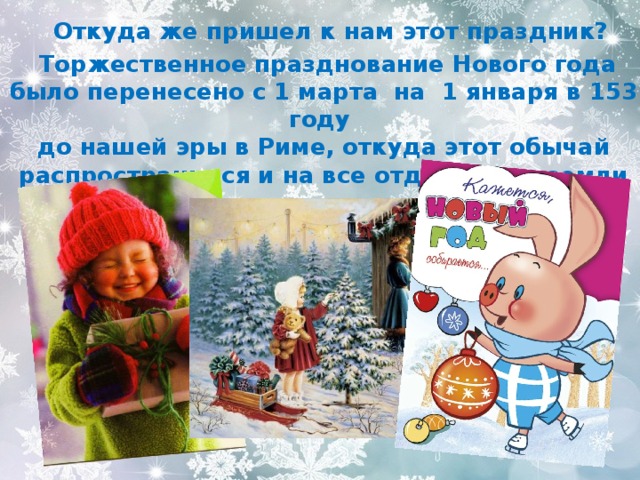  Откуда же пришел к нам этот праздник?  Торжественное празднование Нового года было перенесено с 1 марта на 1 января в 153 году  до нашей эры в Риме, откуда этот обычай распространился и на все отдалённые земли империи. 