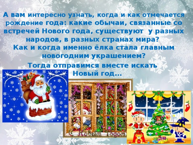   А вам интересно узнать, когда и как отмечается рождение года: какие обычаи, связанные со встречей Нового года, существуют у разных народов, в разных странах мира?  Как и когда именно ёлка стала главным новогодним украшением? Тогда отправимся вместе искать  Новый год… 