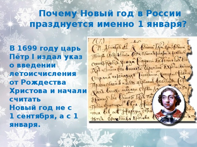  Почему Новый год в России празднуется именно 1 января?  В 1699 году царь Пётр I издал указ о введении летоисчисления от Рождества Христова и начали считать  Новый год не с  1 сентября, а с 1 января. 
