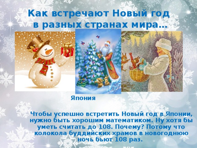 Как встречают Новый год  в разных странах мира…   Япония   Чтобы успешно встретить Новый год в Японии, нужно быть хорошим математиком. Ну хотя бы уметь считать до 108. Почему? Потому что колокола буддийских храмов в новогоднюю ночь бьют 108 раз. 