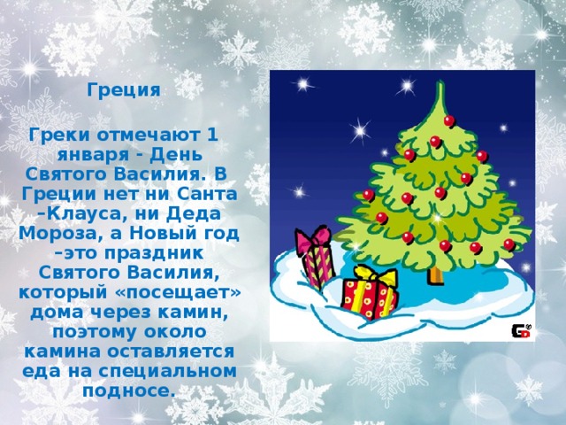  Греция  Греки отмечают 1 января - День Святого Василия. В Греции нет ни Санта –Клауса, ни Деда Мороза, а Новый год –это праздник Святого Василия, который «посещает» дома через камин, поэтому около камина оставляется еда на специальном подносе. 