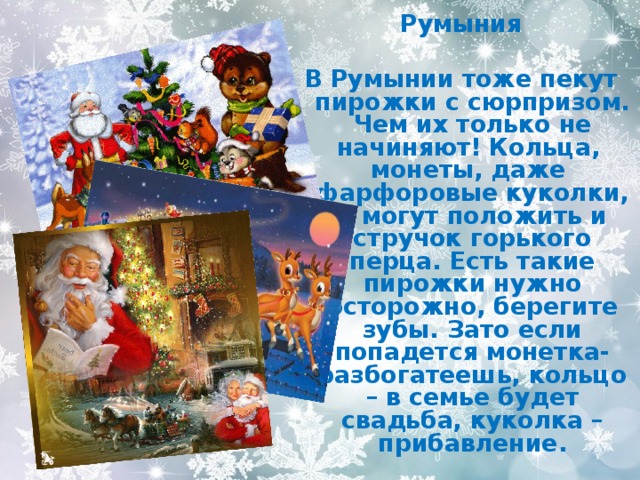 Румыния  В Румынии тоже пекут пирожки с сюрпризом. Чем их только не начиняют! Кольца, монеты, даже фарфоровые куколки, а могут положить и стручок горького перца. Есть такие пирожки нужно осторожно, берегите зубы. Зато если попадется монетка- разбогатеешь, кольцо – в семье будет свадьба, куколка –прибавление. 