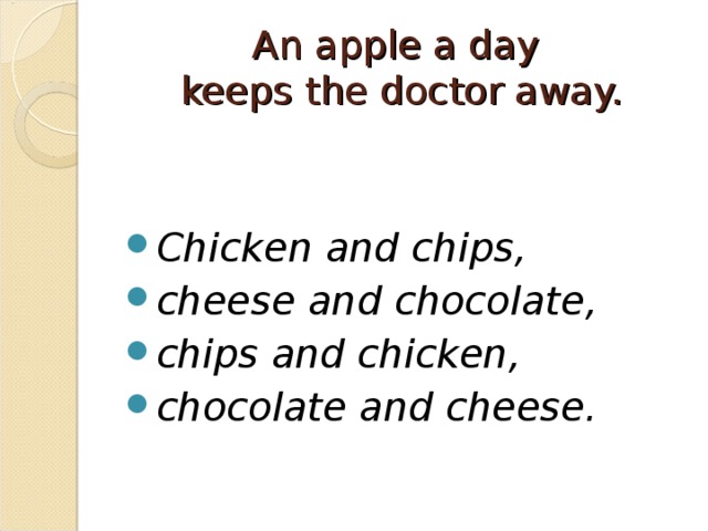 An apple a day  keeps the doctor away.   Chicken and chips, cheese and chocolate, chips and chicken, chocolate and cheese.  