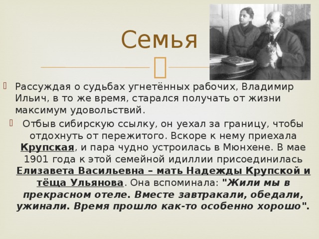 Семья Рассуждая о судьбах угнетённых рабочих, Владимир Ильич, в то же время, старался получать от жизни максимум удовольствий. Отбыв сибирскую ссылку, он уехал за границу, чтобы отдохнуть от пережитого. Вскоре к нему приехала Крупская , и пара чудно устроилась в Мюнхене. В мае 1901 года к этой семейной идиллии присоединилась Елизавета Васильевна – мать Надежды Крупской и тёща Ульянова . Она вспоминала: 