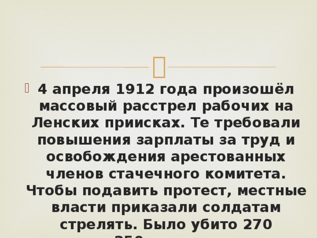 4 апреля 1912 года произошёл массовый расстрел рабочих на Ленских приисках. Те требовали повышения зарплаты за труд и освобождения арестованных членов стачечного комитета. Чтобы подавить протест, местные власти приказали солдатам стрелять. Было убито 270 человек и 250 получили ранения. 