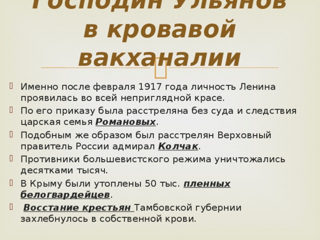 Господин Ульянов в кровавой вакханалии Именно после февраля 1917 года личность Ленина проявилась во всей неприглядной красе. По его приказу была расстреляна без суда и следствия царская семья Романовых . Подобным же образом был расстрелян Верховный правитель России адмирал Колчак . Противники большевистского режима уничтожались десятками тысяч. В Крыму были утоплены 50 тыс. пленных белогвардейцев .  Восстание крестьян Тамбовской губернии захлебнулось в собственной крови. 