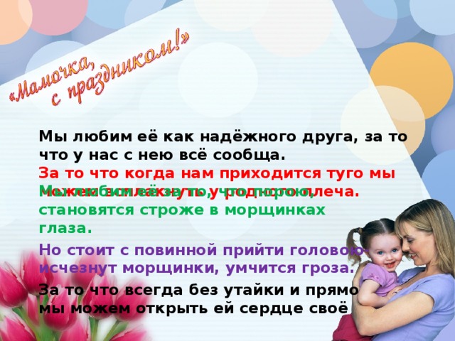 Мы любим её как надёжного друга, за то что у нас с нею всё сообща.  За то что когда нам приходится туго мы можем всплакнуть у родного плеча.   Мы любим её за то, что порою, становятся строже в морщинках глаза. Но стоит с повинной прийти головою- исчезнут морщинки, умчится гроза. За то что всегда без утайки и прямо мы можем открыть ей сердце своё