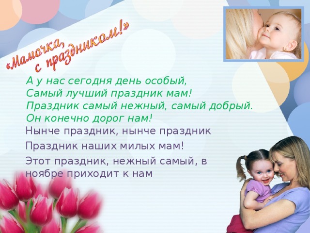 А у нас сегодня день особый,  Самый лучший праздник мам!  Праздник самый нежный, самый добрый.  Он конечно дорог нам!   Нынче праздник, нынче праздник Праздник наших милых мам! Этот праздник, нежный самый, в ноябре приходит к нам