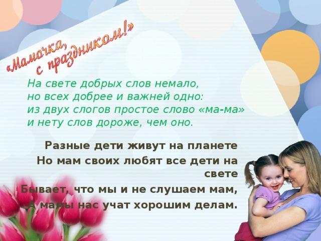 На свете добрых слов немало,  но всех добрее и важней одно:  из двух слогов простое слово «ма-ма»  и нету слов дороже, чем оно. Разные дети живут на планете Но мам своих любят все дети на свете Бывает, что мы и не слушаем мам, А мамы нас учат хорошим делам.