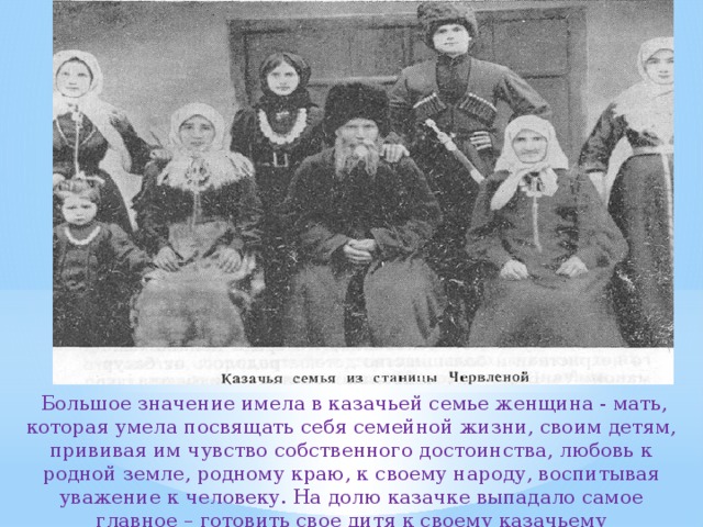  Большое значение имела в казачьей семье женщина - мать, которая умела посвящать себя семейной жизни, своим детям, прививая им чувство собственного достоинства, любовь к родной земле, родному краю, к своему народу, воспитывая уважение к человеку. На долю казачке выпадало самое главное – готовить свое дитя к своему казачьему предназначению. 