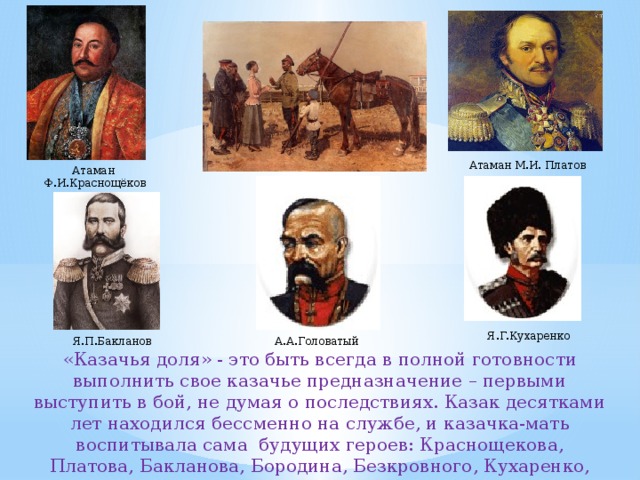 Атаман М.И. Платов Атаман Ф.И.Краснощёков Я.Г.Кухаренко А.А.Головатый Я.П.Бакланов «Казачья доля» - это быть всегда в полной готовности выполнить свое казачье предназначение – первыми выступить в бой, не думая о последствиях. Казак десятками лет находился бессменно на службе, и казачка-мать воспитывала сама будущих героев: Краснощекова, Платова, Бакланова, Бородина, Безкровного, Кухаренко, Головатого и других славных сынов казачества. 