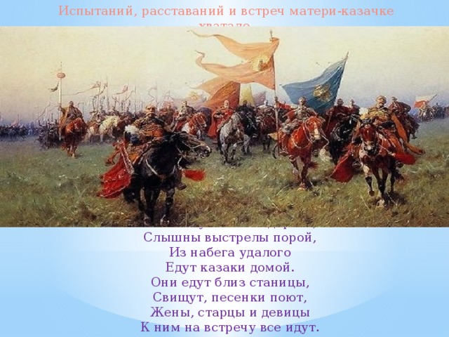 Испытаний, расставаний и встреч матери-казачке хватало. Пыль клубится по дороге, Слышны выстрелы порой, Из набега удалого Едут казаки домой. Они едут близ станицы, Свищут, песенки поют, Жены, старцы и девицы К ним на встречу все идут. 