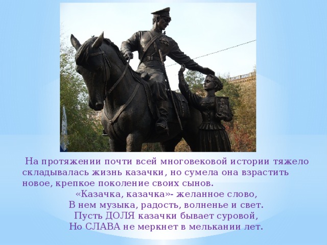  На протяжении почти всей многовековой истории тяжело складывалась жизнь казачки, но сумела она взрастить новое, крепкое поколение своих сынов. «Казачка, казачка»- желанное слово, В нем музыка, радость, волненье и свет. Пусть ДОЛЯ казачки бывает суровой, Но СЛАВА не меркнет в мелькании лет. 