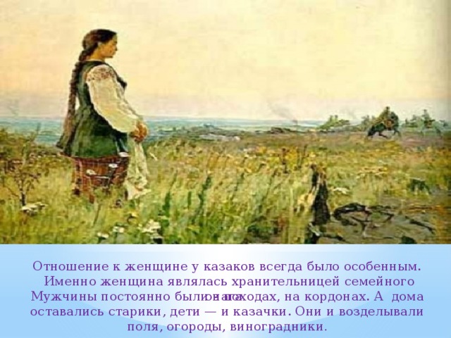 Отношение к женщине у казаков всегда было особенным.  Именно женщина являлась хранительницей семейного очага . Мужчины постоянно были в походах, на кордонах. А дома оставались старики, дети — и казачки. Они и возделывали поля, огороды, виноградники . 