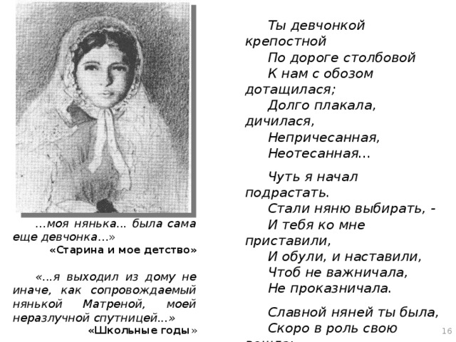 Ты девчонкой крепостной По дороге столбовой К нам с обозом дотащилася; Долго плакала, дичилася, Непричесанная, Неотесанная...  Чуть я начал подрастать. Стали няню выбирать, - И тебя ко мне приставили, И обули, и наставили, Чтоб не важничала, Не проказничала.  Славной няней ты была, Скоро в роль свою вошла: Теребила меня за ворот Да гулять водила за город... С горок скатывалась, В рожь запрятывалась... … моя нянька... была сама еще девчонка ...» «Старина и мое детство»   «...я выходил из дому не иначе, как сопровождаемый нянькой Матреной, моей неразлучной спутницей...» «Школьные годы » С малых лет юный Полонский был лишен внимания и заботы родителей. В 1830 году умирает мать, отец уезжает к новому месту службы, оставляя одиннадцатилетнего мальчика на попечение сестёр жены, двух старых дев. Фактически единственным его наставником становится няня, совсем юная девушка Матрена. С неизменно теплым чувством вспоминает Полонский о своей няне. 16 16 