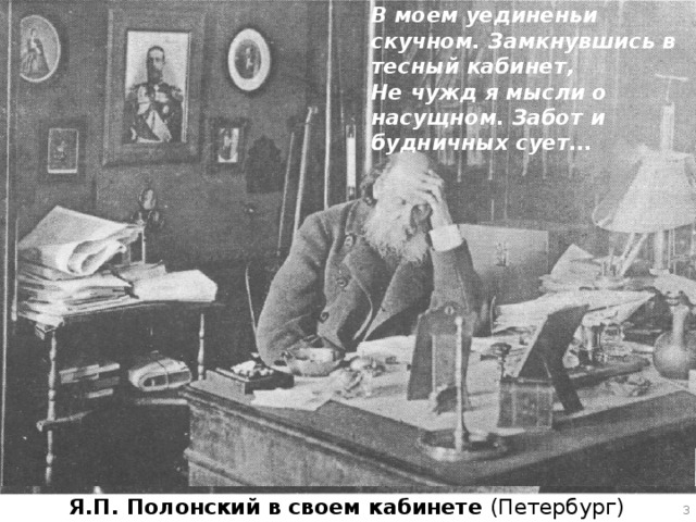В моем уединеньи скучном. Замкнувшись в тесный кабинет, Не чужд я мысли о насущном. Забот и будничных сует... Последние годы жизни Полонского были омрачены тяжелыми болезнями. Престарелый, больной поэт преодолевая недуги, не перестает интересоваться новинками литературы, пишет стихи и статьи, ведет переписку с писателями и редакторами, оказывает помощь начинающим поэтам. Я.П. Полонский в своем кабинете (Петербург)   
