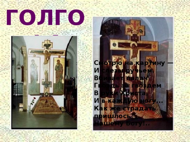 ГОЛГОФА г Смотрю на картину —  И слезы ручьем.  Вбивает палач  Гвоздь за гвоздем  В руки Христа,  И в каждую ногу...  Как же страдать пришлось  Нашему Богу!.. 