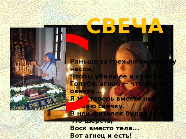 С СВЕЧА Раньше за грех люди жертву несли,  Чтобы убили ее и сожгли:  Голубя, агнца — что значит овечку...  Я же теперь вместо них ставлю свечку.  В ней фитилек будет то же, что шерсть,  Воск вместо тела...  Вот агнец и есть! 