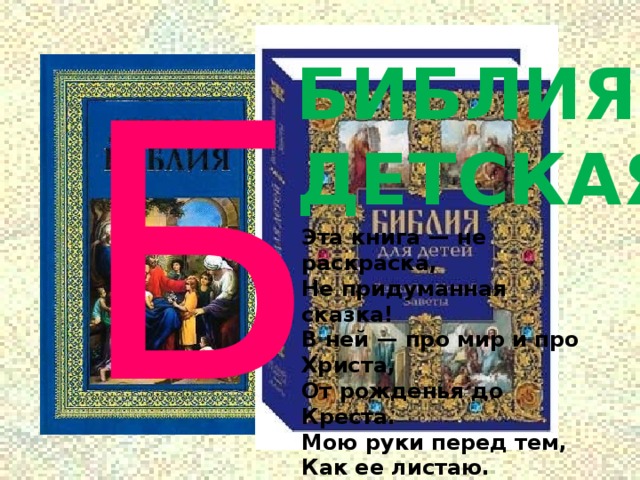 Б БИБЛИЯ ДЕТСКАЯ Эта книга — не раскраска,  Не придуманная сказка!  В ней — про мир и про Христа,  От рожденья до Креста. Мою руки перед тем,  Как ее листаю.  Помолюсь, и лишь затем  С мамою читаю! 