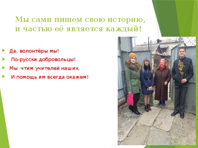 Мы сами пишем свою историю, и частью её является каждый! Да, волонтёры мы!  По-русски добровольцы! Мы чтим учителей наших,  И помощь им всегда окажем! 
