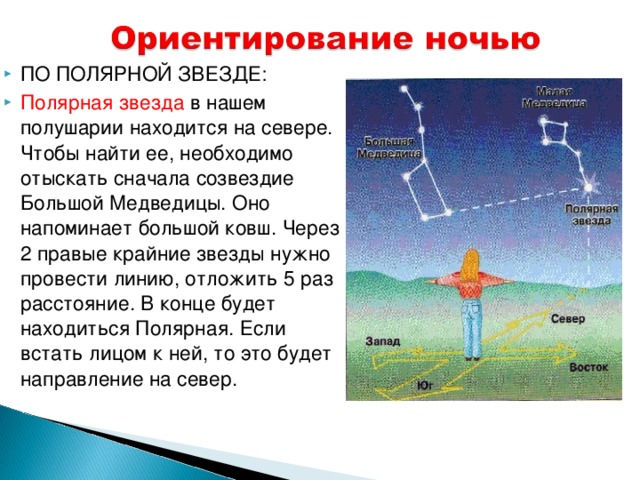 ПО ПОЛЯРНОЙ ЗВЕЗДЕ: Полярная звезда в нашем полушарии находится на севере. Чтобы найти ее, необходимо отыскать сначала созвездие Большой Медведицы. Оно напоминает большой ковш. Через 2 правые крайние звезды нужно провести линию, отложить 5 раз расстояние. В конце будет находиться Полярная. Если встать лицом к ней, то это будет направление на север. 