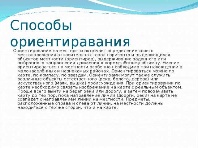 Способы ориентиравания  Ориентирование на местности включает определение своего местоположения относительно сторон горизонта и выделяющихся объектов местности (ориентиров), выдерживание заданного или выбранного направления движения к определённому объекту. Умение ориентироваться на местности особенно необходимо при нахождении в малонаселённых и незнакомых районах. Ориентироваться можно по карте, по компасу, по звездам. Ориентирами могут также служить различные объекты естественного (река, болото, дерево) или искусственного (маяк, вышка) происхождения. При ориентировании по карте необходимо связать изображение на карте с реальным объектом. Проще всего выйти на берег реки или дорогу, а затем поворачивать карту до тех пор, пока направление линии (дороги, реки) на карте не совпадет с направлением линии на местности. Предметы, расположенные справа и слева от линии, на местности должны находиться с тех же сторон, что и на карте.         