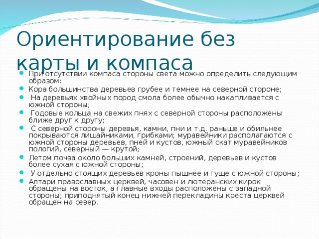 Ориентирование без карты и компаса При отсутствии компаса стороны света можно определить следующим образом: Кора большинства деревьев грубее и темнее на северной стороне;  На деревьях хвойных пород смола более обычно накапливается с южной стороны;  Годовые кольца на свежих пнях с северной стороны расположены ближе друг к другу;  С северной стороны деревья, камни, пни и т.д. раньше и обильнее покрываются лишайниками, грибками; муравейники располагаются с южной стороны деревьев, пней и кустов, южный скат муравейников пологий, северный — крутой; Летом почва около больших камней, строений, деревьев и кустов более сухая с южной стороны;  У отдельно стоящих деревьев кроны пышнее и гуще с южной стороны; Алтари православных церквей, часовен и лютеранских кирок обращены на восток, а главные входы расположены с западной стороны; приподнятый конец нижней перекладины креста церквей обращен на север.   