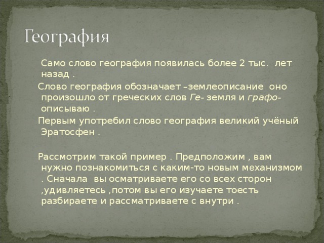 Само слово география появилась более 2 тыс. лет назад .  Слово география обозначает –землеописание оно произошло от греческих слов Ге- земля и графо- описываю .  Первым употребил слово география великий учёный Эратосфен .  Рассмотрим такой пример . Предположим , вам нужно познакомиться с каким-то новым м е ханизмом . Сначала вы осматриваете его со всех сторон ,удивляетесь ,потом вы его изучаете тоесть разбираете и рассматриваете с внутри .  Само слово география появилась более 2 тыс. лет назад .  Слово география обозначает –землеописание оно произошло от греческих слов Ге- земля и графо- описываю .  Первым употребил слово география великий учёный Эратосфен .   Рассмотрим такой пример . Предположим , вам нужно познакомиться с каким-то новым м е ханизмом . Сначала вы осматриваете его со всех сторон ,удивляетесь ,потом вы его изучаете тоесть разбираете и рассматриваете с внутри . 