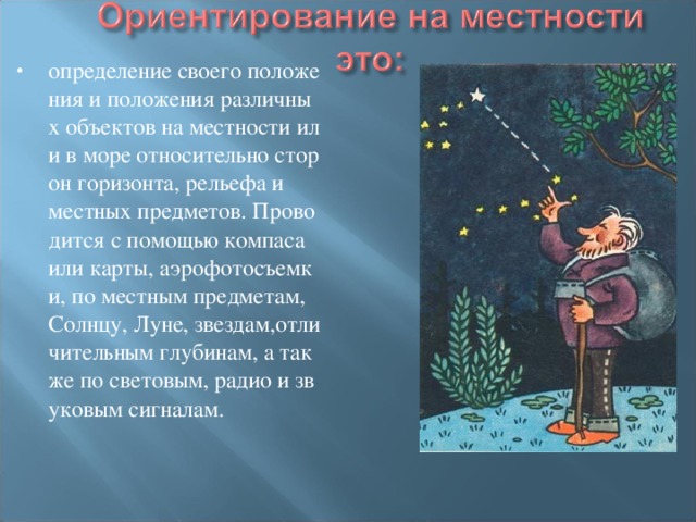 определение своего положения и положения различных объектов на местности или в море относительно сторон горизонта, рельефа и местных предметов. Проводится с помощью компаса или карты, аэрофотосъемки, по местным предметам, Солнцу, Луне, звездам,отличительным глубинам, а также по световым, радио и звуковым сигналам. 