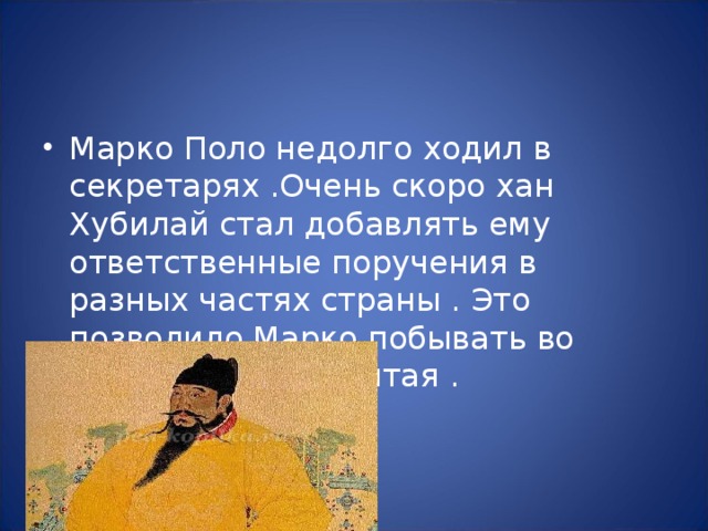 Марко Поло недолго ходил в секретарях .Очень скоро хан Хубилай стал добавлять ему ответственные поручения в разных частях страны . Это позволило Марко побывать во многих уголках Китая . 
