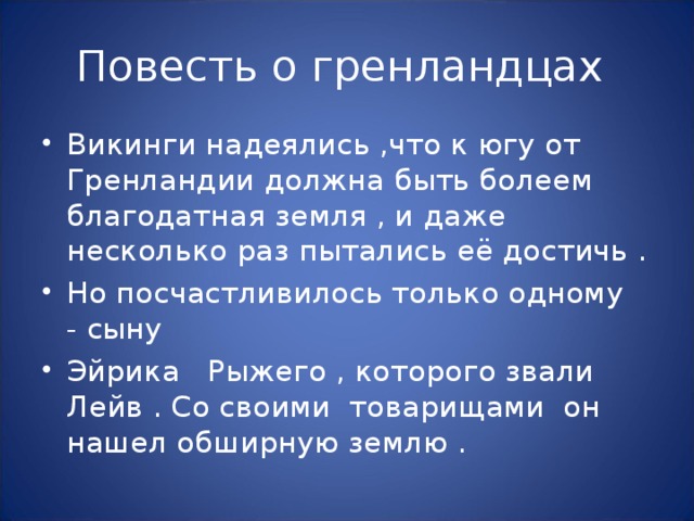 Викинги надеялись ,что к югу от Гренландии должна быть болеем благодатная земля , и даже несколько раз пытались её достичь . Но посчастливилось только одному - сыну Эйрика Рыжего , которого звали Лейв . Со своими товарищами он нашел обширную землю . 
