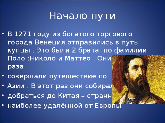 В 1271 году из богатого торгового города Венеция отправились в путь купцы . Это были 2 брата по фамилии Поло : Николо и Маттео . Они уже два раза совершали путешествие по Азии . В этот раз они собирались добраться до Китая – странны , наиболее удалённой от Европы 