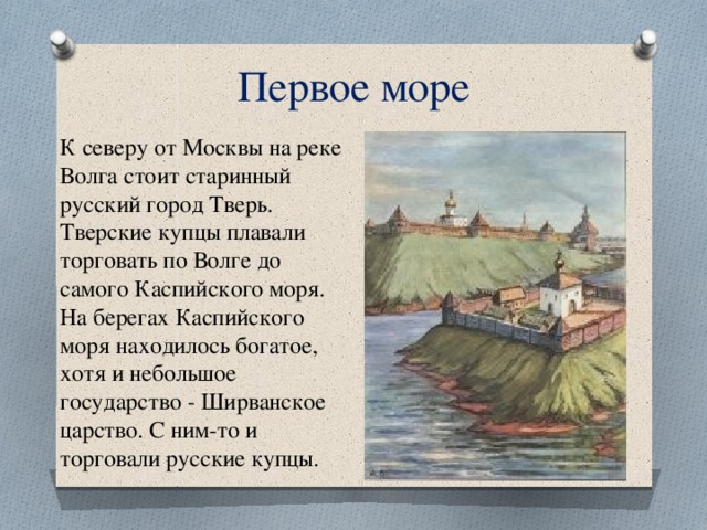 Первое море К северу от Москвы на реке Волга стоит старинный русский город Тверь. Тверские купцы плавали торговать по Волге до самого Каспийского моря. На берегах Каспийского моря находилось богатое, хотя и небольшое государство - Ширванское царство. С ним-то и торговали русские купцы. 