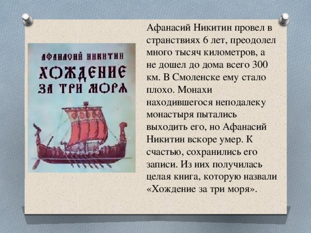 Афанасий Никитин провел в странствиях 6 лет, преодолел много тысяч километров, а не дошел до дома всего 300 км. В Смоленске ему стало плохо. Монахи находившегося неподалеку монастыря пытались выходить его, но Афанасий Никитин вскоре умер. К счастью, сохранились его записи. Из них получилась целая книга, которую назвали «Хождение за три моря». 