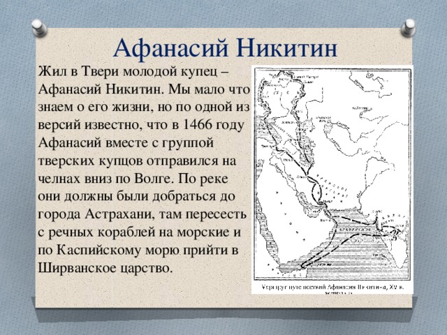 Афанасий Никитин Жил в Твери молодой купец – Афанасий Никитин. Мы мало что знаем о его жизни, но по одной из версий известно, что в 1466 году Афанасий вместе с группой тверских купцов отправился на челнах вниз по Волге. По реке они должны были добраться до города Астрахани, там пересесть с речных кораблей на морские и по Каспийскому морю прийти в Ширванское царство. 