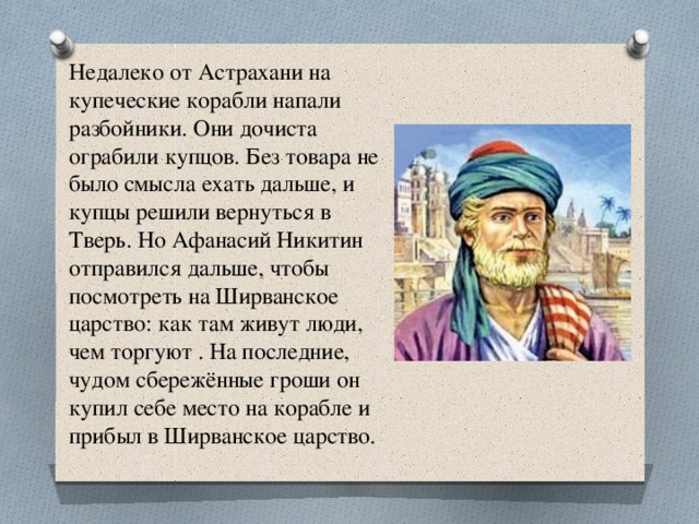 Недалеко от Астрахани на купеческие корабли напали разбойники. Они дочиста ограбили купцов. Без товара не было смысла ехать дальше, и купцы решили вернуться в Тверь. Но Афанасий Никитин отправился дальше, чтобы посмотреть на Ширванское царство: как там живут люди, чем торгуют . На последние, чудом сбережённые гроши он купил себе место на корабле и прибыл в Ширванское царство. 