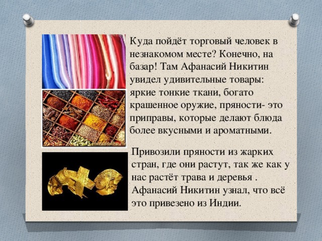 Куда пойдёт торговый человек в незнакомом месте? Конечно, на базар! Там Афанасий Никитин увидел удивительные товары: яркие тонкие ткани, богато крашенное оружие, пряности- это приправы, которые делают блюда более вкусными и ароматными. Привозили пряности из жарких стран, где они растут, так же как у нас растёт трава и деревья . Афанасий Никитин узнал, что всё это привезено из Индии.  