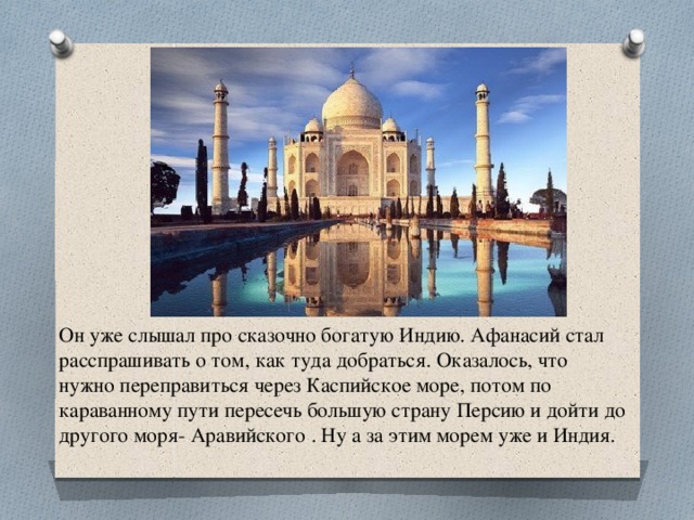 Он уже слышал про сказочно богатую Индию. Афанасий стал расспрашивать о том, как туда добраться. Оказалось, что нужно переправиться через Каспийское море, потом по караванному пути пересечь большую страну Персию и дойти до другого моря- Аравийского . Ну а за этим морем уже и Индия. 