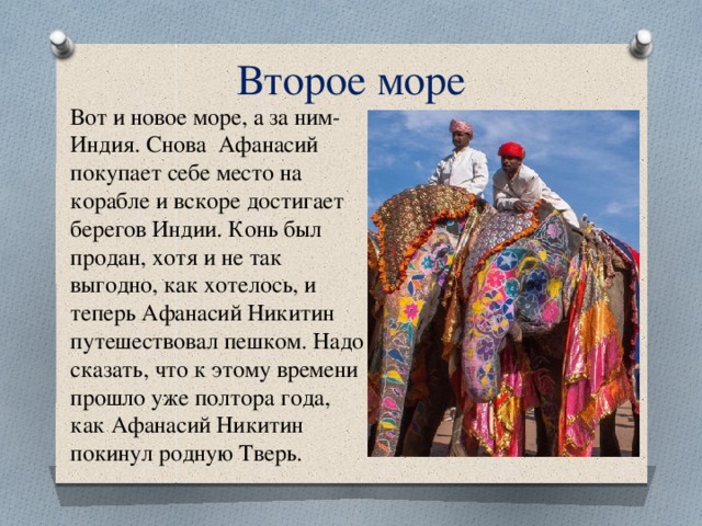 Второе море Вот и новое море, а за ним- Индия. Снова Афанасий покупает себе место на корабле и вскоре достигает берегов Индии. Конь был продан, хотя и не так выгодно, как хотелось, и теперь Афанасий Никитин путешествовал пешком. Надо сказать, что к этому времени прошло уже полтора года, как Афанасий Никитин покинул родную Тверь. 