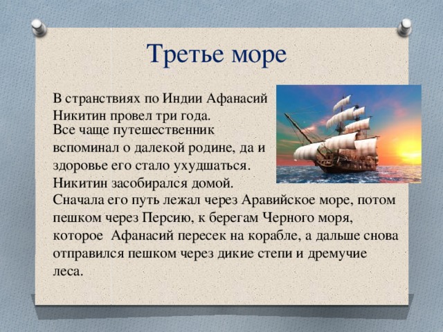 Третье море В странствиях по Индии Афанасий Никитин провел три года. Все чаще путешественник вспоминал о далекой родине, да и здоровье его стало ухудшаться. Никитин засобирался домой. Сначала его путь лежал через Аравийское море, потом пешком через Персию, к берегам Черного моря, которое Афанасий пересек на корабле, а дальше снова отправился пешком через дикие степи и дремучие леса. 