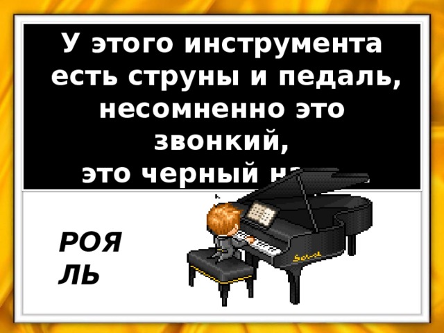 У этого инструмента  есть струны и педаль, несомненно это звонкий,  это черный наш…. РОЯЛЬ