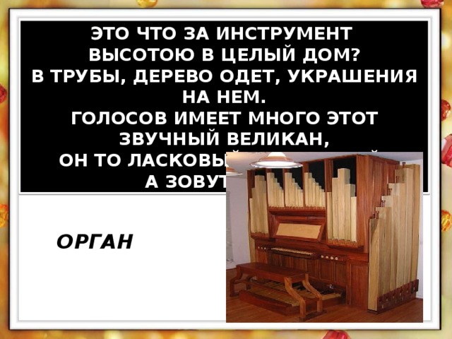 ЭТО ЧТО ЗА ИНСТРУМЕНТ ВЫСОТОЮ В ЦЕЛЫЙ ДОМ? В ТРУБЫ, ДЕРЕВО ОДЕТ, УКРАШЕНИЯ НА НЕМ. ГОЛОСОВ ИМЕЕТ МНОГО ЭТОТ ЗВУЧНЫЙ ВЕЛИКАН, ОН ТО ЛАСКОВЫЙ, ТО СТРОГИЙ, А ЗОВУТ ЕГО…? ОРГАН