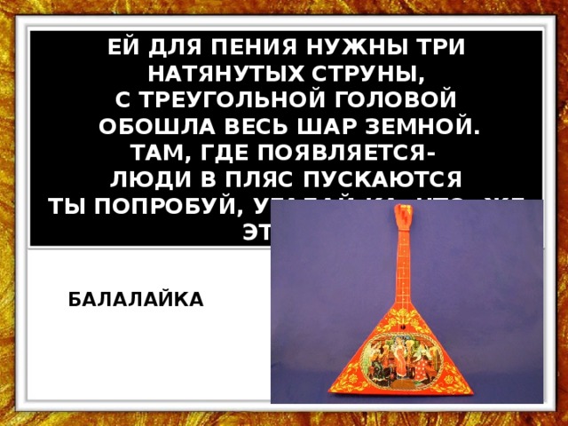 ЕЙ ДЛЯ ПЕНИЯ НУЖНЫ ТРИ НАТЯНУТЫХ СТРУНЫ, С ТРЕУГОЛЬНОЙ ГОЛОВОЙ  ОБОШЛА ВЕСЬ ШАР ЗЕМНОЙ. ТАМ, ГДЕ ПОЯВЛЯЕТСЯ- ЛЮДИ В ПЛЯС ПУСКАЮТСЯ ТЫ ПОПРОБУЙ, УГАДАЙ-КА, ЧТО ЖЕ ЭТО?... БАЛАЛАЙКА