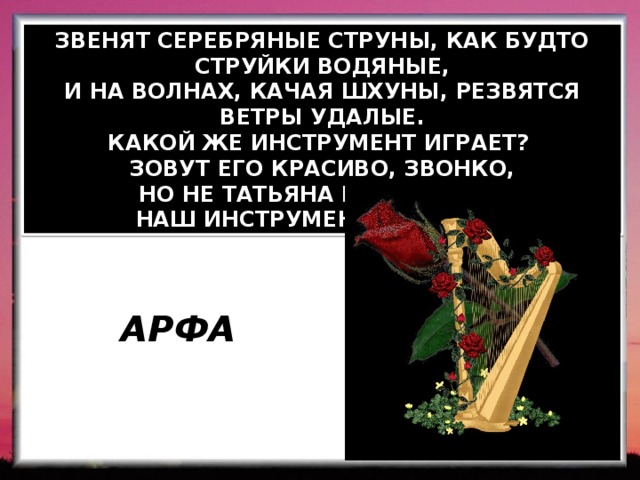 ЗВЕНЯТ СЕРЕБРЯНЫЕ СТРУНЫ, КАК БУДТО СТРУЙКИ ВОДЯНЫЕ, И НА ВОЛНАХ, КАЧАЯ ШХУНЫ, РЕЗВЯТСЯ ВЕТРЫ УДАЛЫЕ. КАКОЙ ЖЕ ИНСТРУМЕНТ ИГРАЕТ? ЗОВУТ ЕГО КРАСИВО, ЗВОНКО, НО НЕ ТАТЬЯНА И НЕ МАРФА,  НАШ ИНСТРУМЕНТ ЗОВЕТСЯ…  АРФА