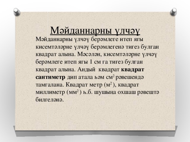 Мәйданнарны үлчәү Мәйданнарны үлчәү берәмлеге итеп ягы кисемтәләрне үлчәү берәмлегенә тигез булган квадрат алына. Мәсәлән, кисемтәләрне үлчәү берәмлеге итеп ягы 1 см га тигез булган квадрат алына. Андый квадрат квадрат сантиметр дип атала һәм см 2 рәвешендә тамгалана. Квадрат метр (м 2 ), квадрат миллиметр (мм 2 ) һ.б. шушыңа охшаш рәвештә билгеләнә. 