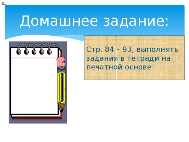V. Домашнее задание: Стр. 84 – 93, выполнять задания в тетради на печатной основе 