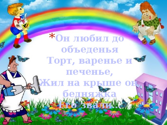 Он любил до объеденья  Торт, варенье и печенье,  Жил на крыше он, бедняжка  Его звали… 