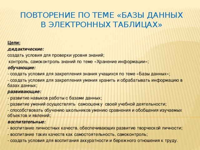 Повторение по теме «Базы данных в электронных таблицах» Цели: дидактические:   создать условия для проверки уровня знаний;   контроль, самоконтроль знаний по теме «Хранение информации»; обучающие: - создать условия для закрепления знания учащихся по теме «Базы данных»; - создать условия для закрепления умения хранить и обрабатывать информацию в базах данных; развивающие: - развитие навыков работы с базами данных; - развитие умений осуществлять  самооценку  своей учебной деятельности; - способствовать обучению школьников умению сравнения и обобщения изучаемых объектов и явлений; воспитательные: - воспитание личностных качеств, обеспечивающих развитие творческой личности; - воспитание таких качеств как самостоятельность, самоконтроль; - создать условия для воспитания аккуратности и бережного отношения к труду. 