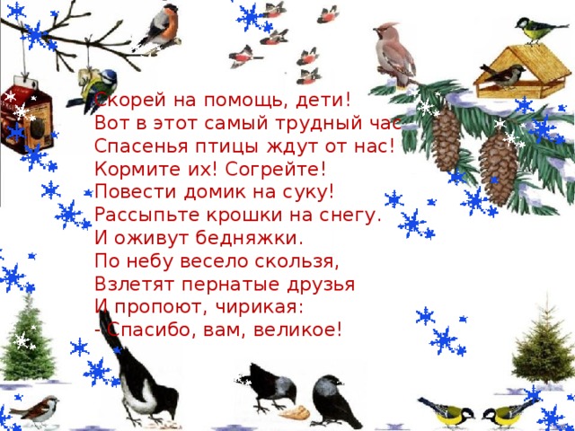  Скорей на помощь, дети!  Вот в этот самый трудный час  Спасенья птицы ждут от нас!  Кормите их! Согрейте!  Повести домик на суку!  Рассыпьте крошки на снегу.  И оживут бедняжки.  По небу весело скользя,  Взлетят пернатые друзья  И пропоют, чирикая:  - Спасибо, вам, великое!    